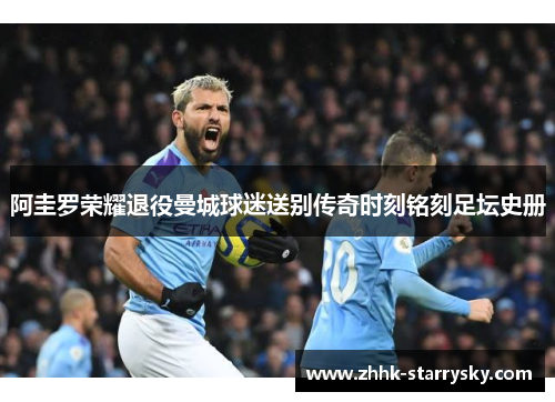 阿圭罗荣耀退役曼城球迷送别传奇时刻铭刻足坛史册