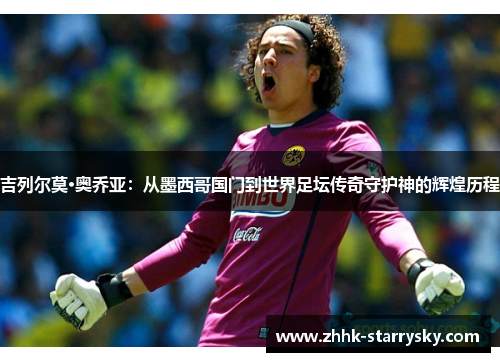 吉列尔莫·奥乔亚：从墨西哥国门到世界足坛传奇守护神的辉煌历程