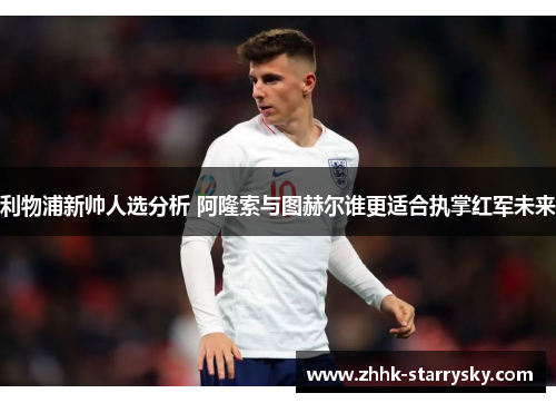 利物浦新帅人选分析 阿隆索与图赫尔谁更适合执掌红军未来
