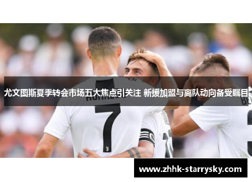 尤文图斯夏季转会市场五大焦点引关注 新援加盟与离队动向备受瞩目
