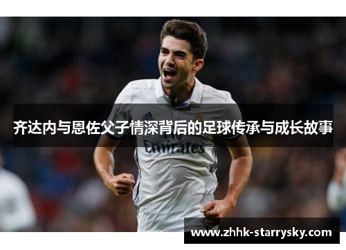 齐达内与恩佐父子情深背后的足球传承与成长故事
