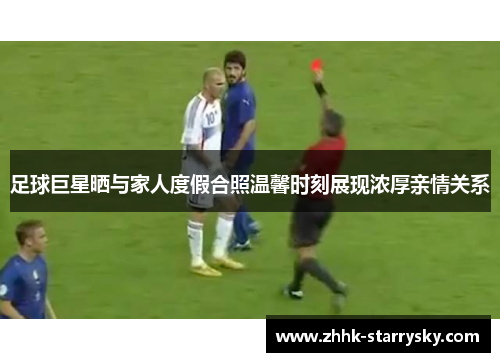 足球巨星晒与家人度假合照温馨时刻展现浓厚亲情关系